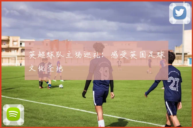 英超球队主场巡礼：感受英国足球文化圣地