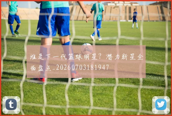 谁是下一代篮球明星？潜力新星全面盘点_20260703181947