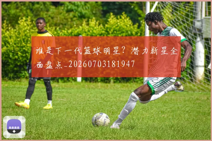 谁是下一代篮球明星？潜力新星全面盘点_20260703181947