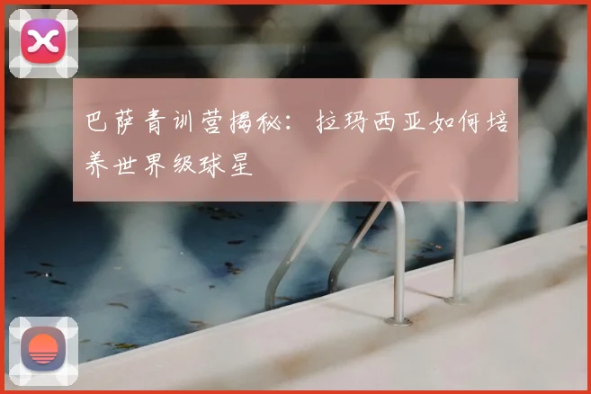 巴萨青训营揭秘：拉玛西亚如何培养世界级球星
