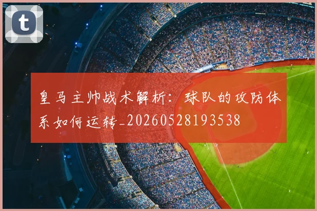 皇马主帅战术解析:球队的攻防体系如何运转_20260528193538